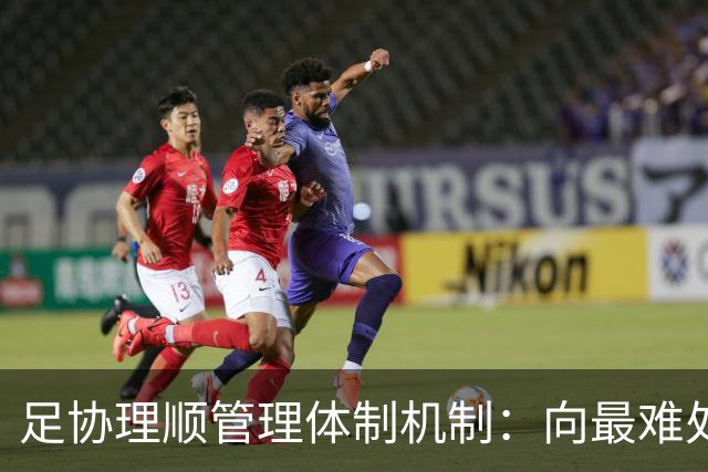 足协理顺管理体制机制：向最难处攻坚 向最关键处挺进