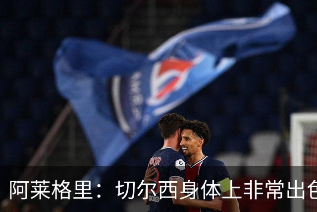 阿莱格里：切尔西身体上非常出色 连续失误伤信心